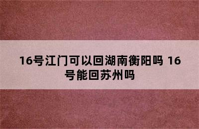 16号江门可以回湖南衡阳吗 16号能回苏州吗